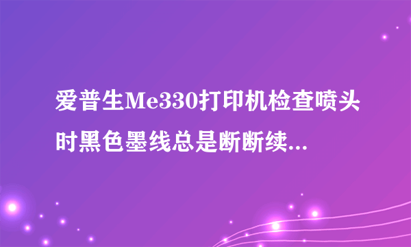 爱普生Me330打印机检查喷头时黑色墨线总是断断续续的，清洗N边没有效果，什么原因？怎么处理？