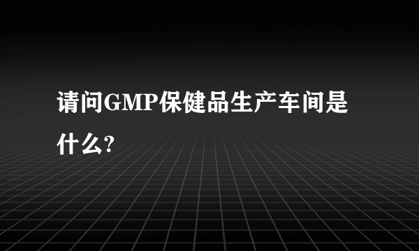 请问GMP保健品生产车间是什么?