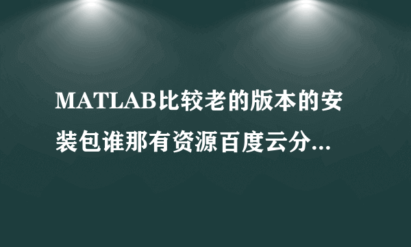 MATLAB比较老的版本的安装包谁那有资源百度云分享一下白、7.0版本或者2012a/2012b都可以，跪求。。谢谢！