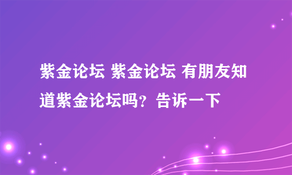 紫金论坛 紫金论坛 有朋友知道紫金论坛吗？告诉一下