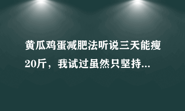 黄瓜鸡蛋减肥法听说三天能瘦20斤，我试过虽然只坚持了6天而且第六天中午吃了饭晚上因为是生日跟朋友们