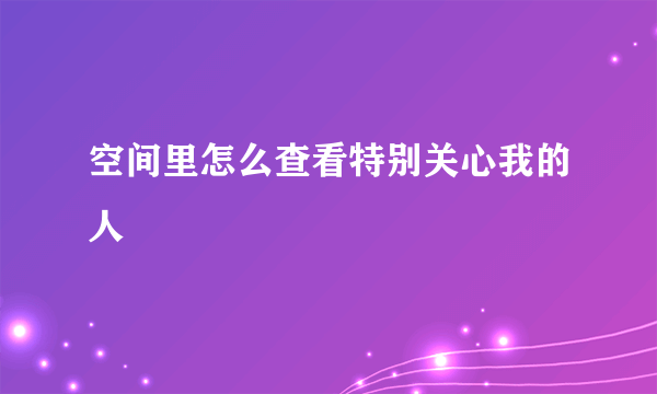 空间里怎么查看特别关心我的人