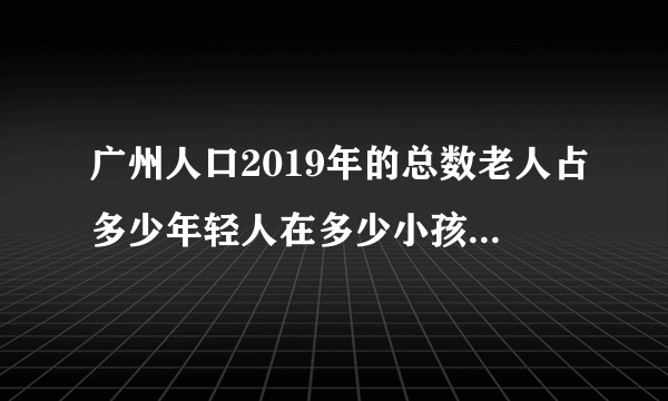 广州人口2019年的总数老人占多少年轻人在多少小孩占多少，