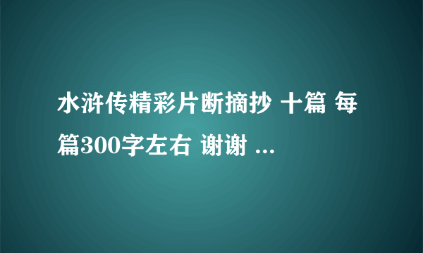 水浒传精彩片断摘抄 十篇 每篇300字左右 谢谢 请不要在网上找些粘贴 如果答幅满意 可以提高悬赏