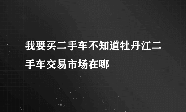 我要买二手车不知道牡丹江二手车交易市场在哪