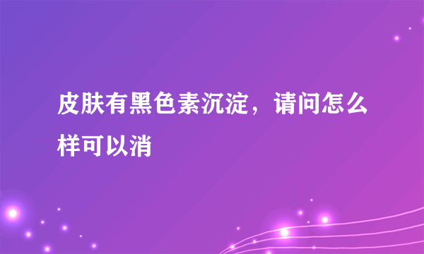 皮肤有黑色素沉淀，请问怎么样可以消