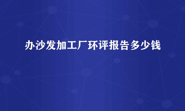 办沙发加工厂环评报告多少钱