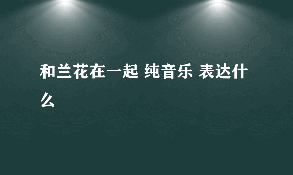 和兰花在一起 纯音乐 表达什么