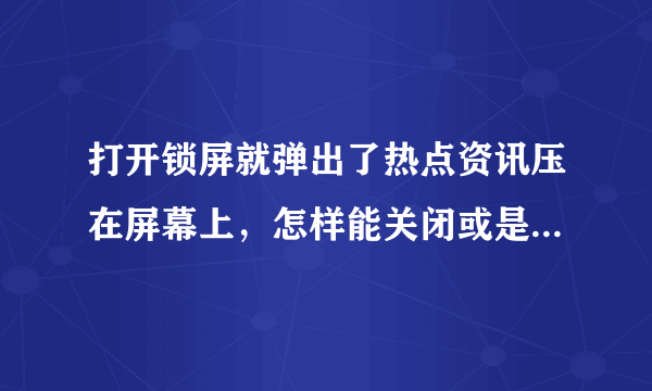 打开锁屏就弹出了热点资讯压在屏幕上，怎样能关闭或是删除卸载掉这讨厌的热点资讯！