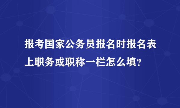 报考国家公务员报名时报名表上职务或职称一栏怎么填？