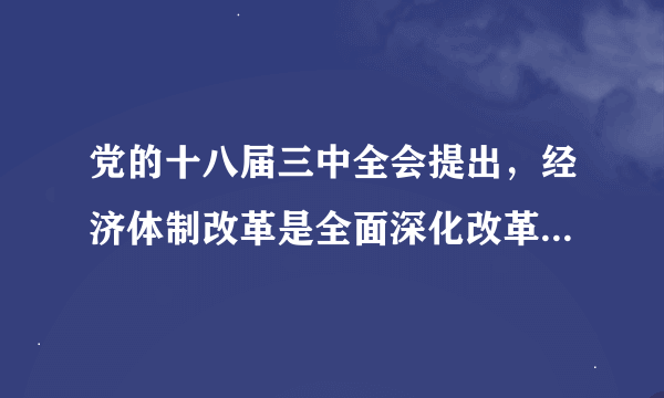 党的十八届三中全会提出，经济体制改革是全面深化改革的重点，核心问题是处理好政府和市场的关系。以下对