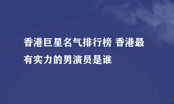 香港巨星名气排行榜 香港最有实力的男演员是谁