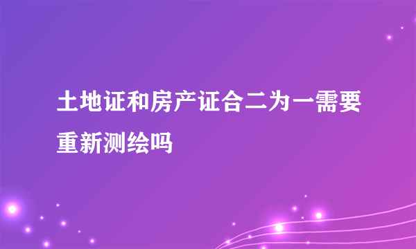 土地证和房产证合二为一需要重新测绘吗