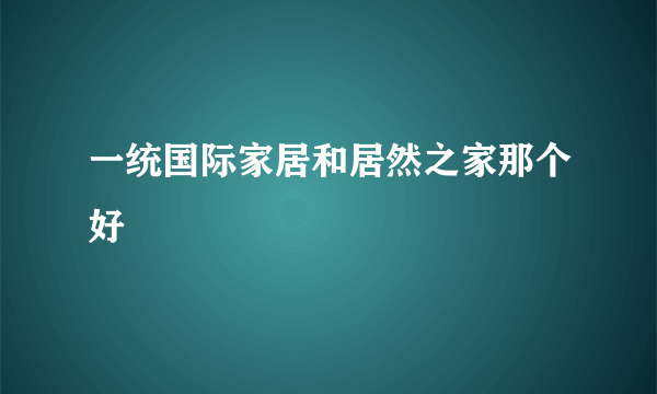 一统国际家居和居然之家那个好