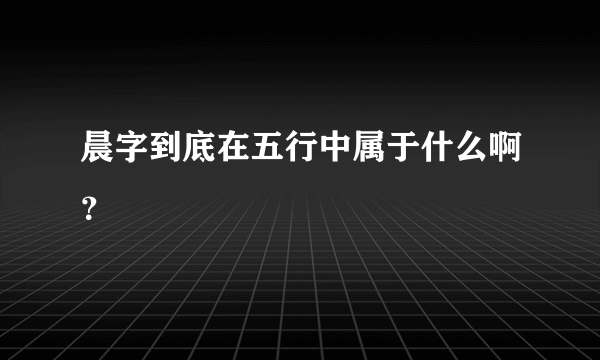 晨字到底在五行中属于什么啊？