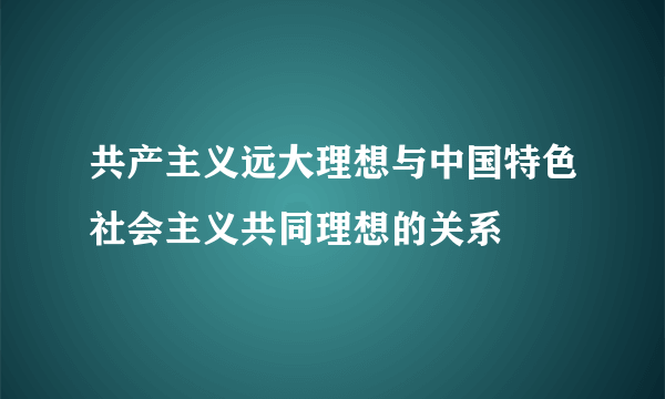 共产主义远大理想与中国特色社会主义共同理想的关系