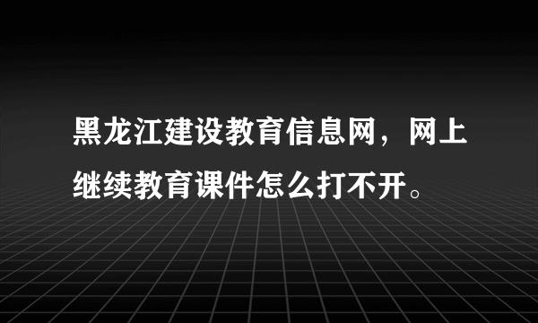 黑龙江建设教育信息网，网上继续教育课件怎么打不开。