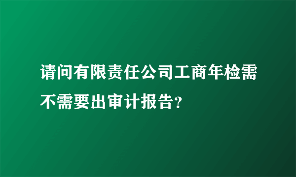 请问有限责任公司工商年检需不需要出审计报告？