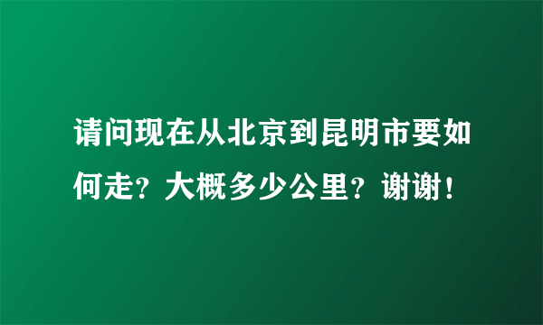 请问现在从北京到昆明市要如何走？大概多少公里？谢谢！