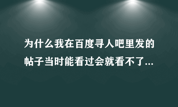 为什么我在百度寻人吧里发的帖子当时能看过会就看不了了呢？请回答，谢谢