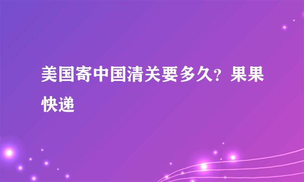 美国寄中国清关要多久？果果快递