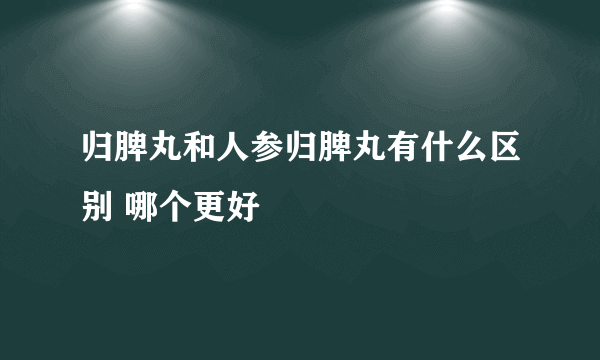 归脾丸和人参归脾丸有什么区别 哪个更好