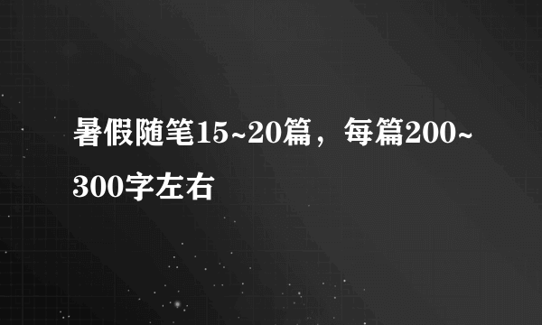 暑假随笔15~20篇，每篇200~300字左右