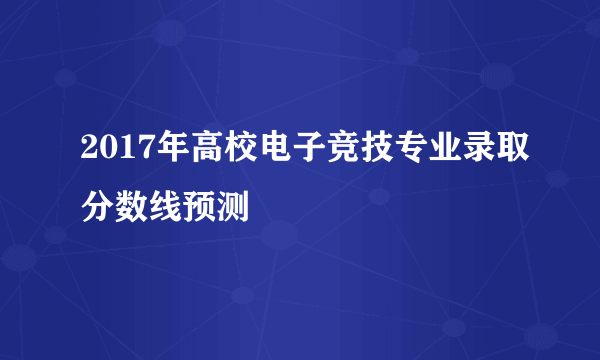 2017年高校电子竞技专业录取分数线预测