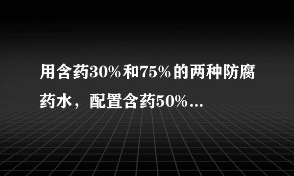 用含药30%和75%的两种防腐药水，配置含药50%的防腐药水18kg，两种药水各需取多少