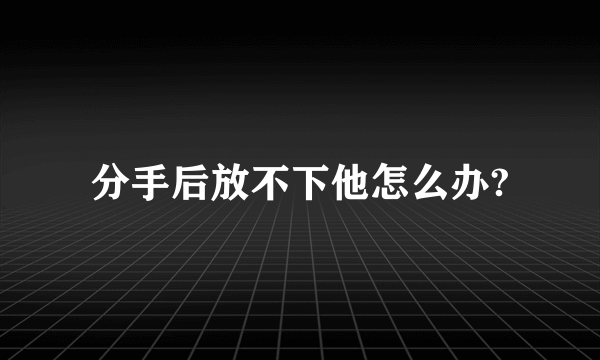 分手后放不下他怎么办?