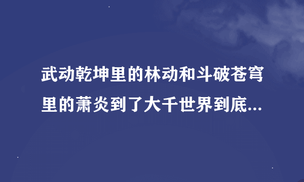 武动乾坤里的林动和斗破苍穹里的萧炎到了大千世界到底是什么境界