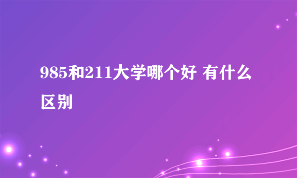 985和211大学哪个好 有什么区别