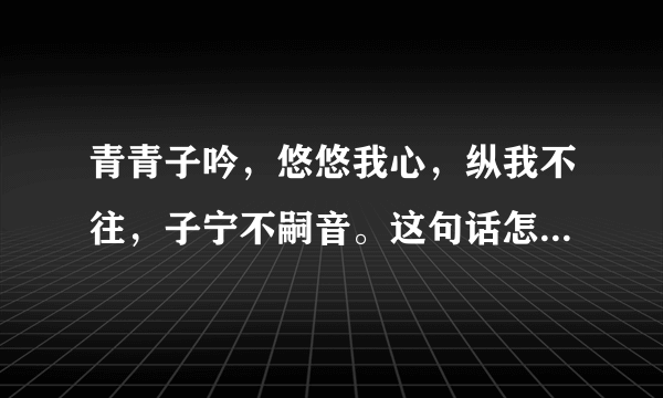 青青子吟，悠悠我心，纵我不往，子宁不嗣音。这句话怎么理解啊？出自哪里啊？