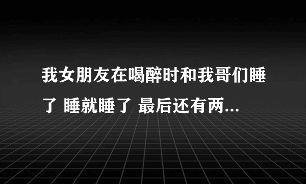 我女朋友在喝醉时和我哥们睡了 睡就睡了 最后还有两三次她自己愿意让我哥们去睡她 还不和我