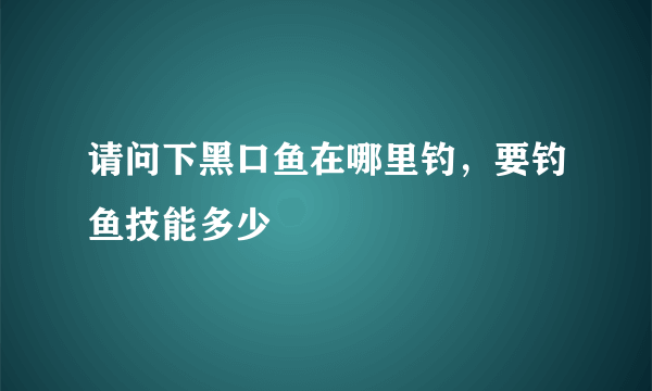 请问下黑口鱼在哪里钓，要钓鱼技能多少