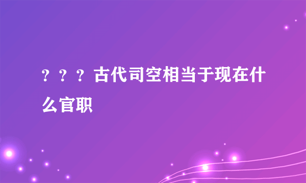 ？？？古代司空相当于现在什么官职