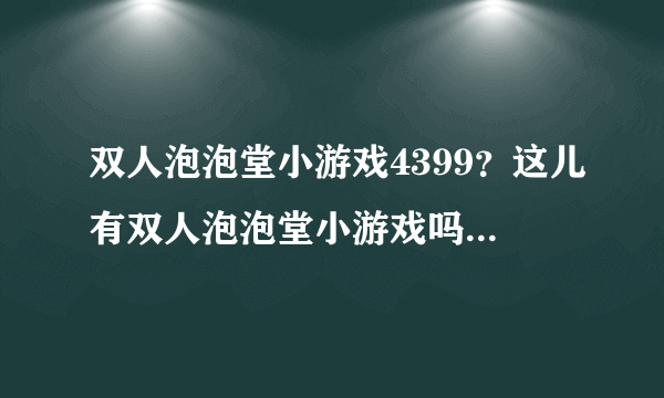 双人泡泡堂小游戏4399？这儿有双人泡泡堂小游戏吗，能推荐下在哪里玩好吗？