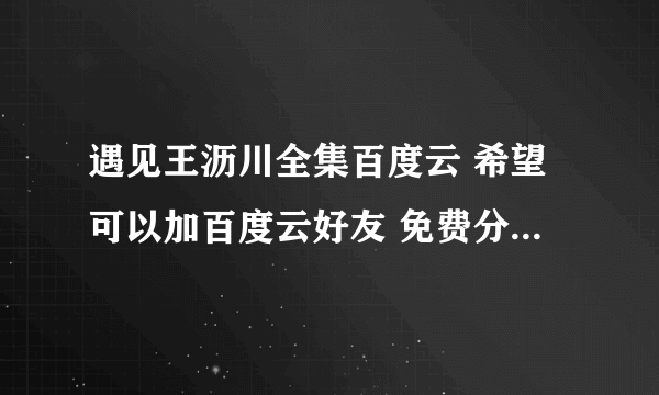 遇见王沥川全集百度云 希望可以加百度云好友 免费分享给我 急！！！！！！