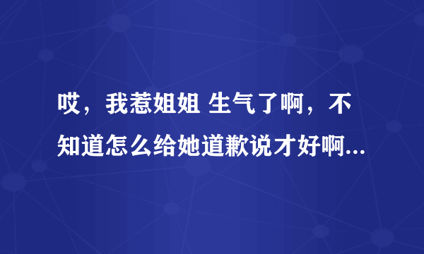 哎，我惹姐姐 生气了啊，不知道怎么给她道歉说才好啊，谁能帮我啊！！求最好的方法，回答的字要多！！