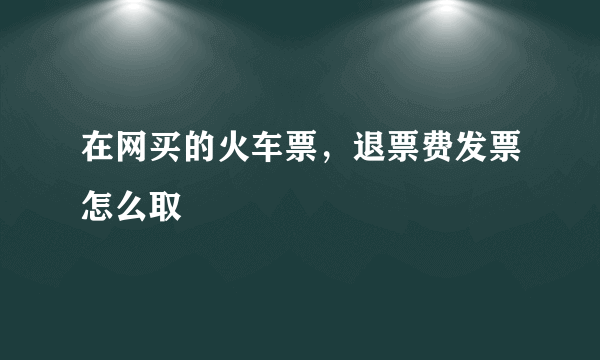 在网买的火车票，退票费发票怎么取