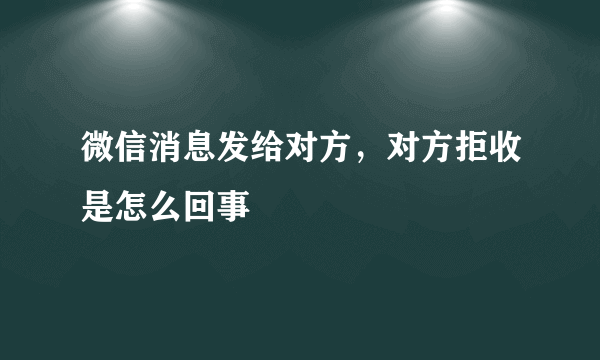 微信消息发给对方，对方拒收是怎么回事