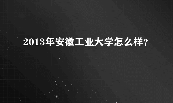 2013年安徽工业大学怎么样？