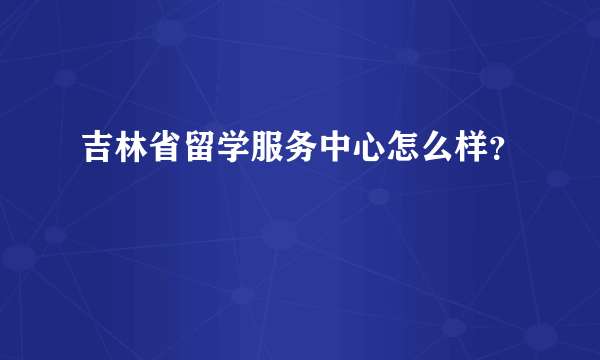 吉林省留学服务中心怎么样？