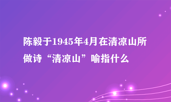 陈毅于1945年4月在清凉山所做诗“清凉山”喻指什么