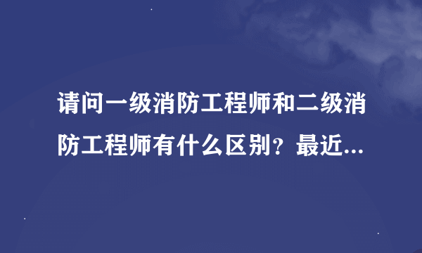 请问一级消防工程师和二级消防工程师有什么区别？最近同事都在讨论消防工程师这话题