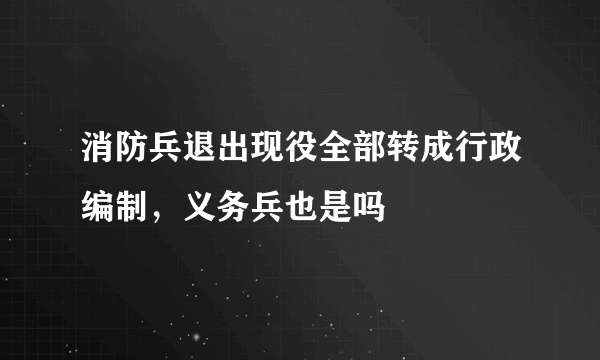 消防兵退出现役全部转成行政编制，义务兵也是吗