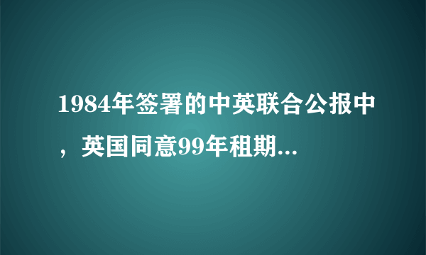 1984年签署的中英联合公报中，英国同意99年租期期满后于1997年7月1日撤离香港。 英语翻译