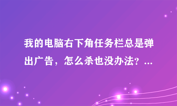 我的电脑右下角任务栏总是弹出广告，怎么杀也没办法？请高人指教啊！！