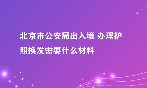 北京市公安局出入境 办理护照换发需要什么材料