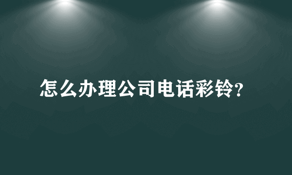 怎么办理公司电话彩铃？